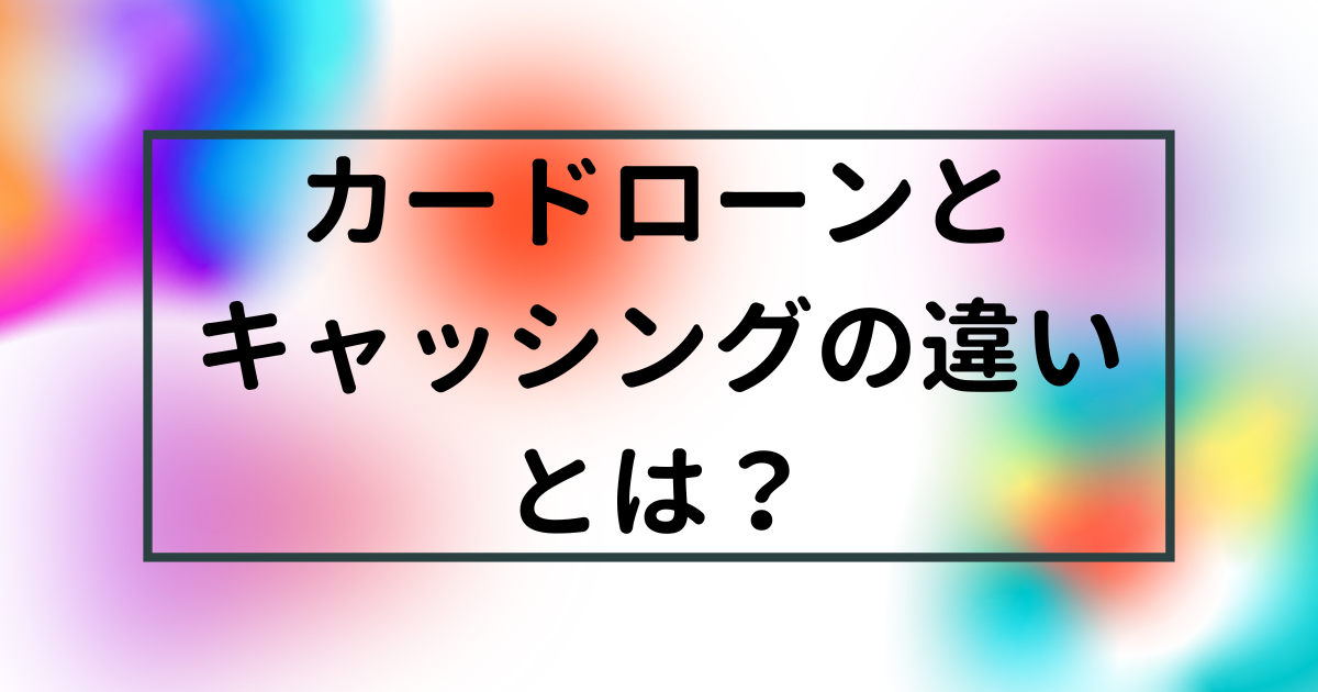 カードローンとキャッシングの違いとは